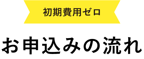 初期費用ゼロ!お申し込みの流れ